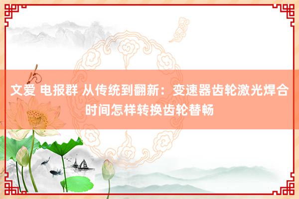 文爱 电报群 从传统到翻新：变速器齿轮激光焊合时间怎样转换齿轮替畅