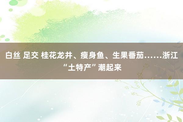 白丝 足交 桂花龙井、瘦身鱼、生果番茄……浙江“土特产”潮起来