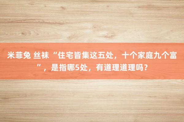 米菲兔 丝袜 “住宅皆集这五处，十个家庭九个富”，是指哪5处，有道理道理吗？