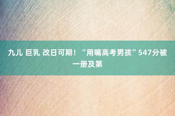 九儿 巨乳 改日可期！“用嘴高考男孩”547分被一册及第