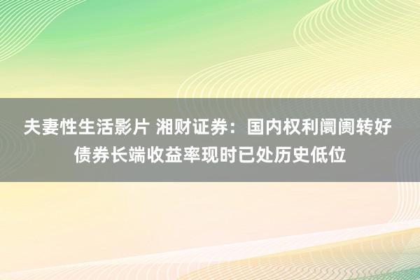 夫妻性生活影片 湘财证券：国内权利阛阓转好 债券长端收益率现时已处历史低位