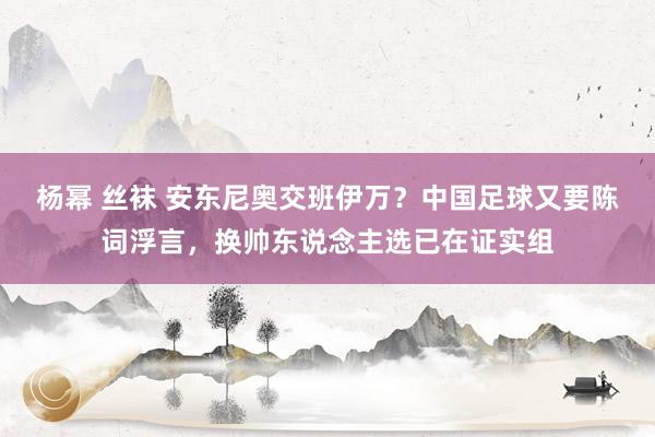 杨幂 丝袜 安东尼奥交班伊万？中国足球又要陈词浮言，换帅东说念主选已在证实组