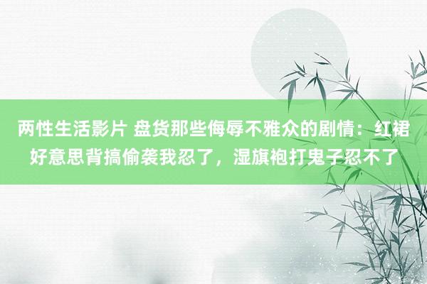 两性生活影片 盘货那些侮辱不雅众的剧情：红裙好意思背搞偷袭我忍了，湿旗袍打鬼子忍不了