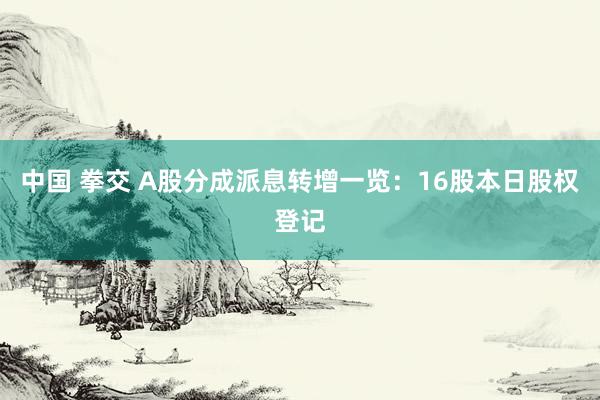 中国 拳交 A股分成派息转增一览：16股本日股权登记