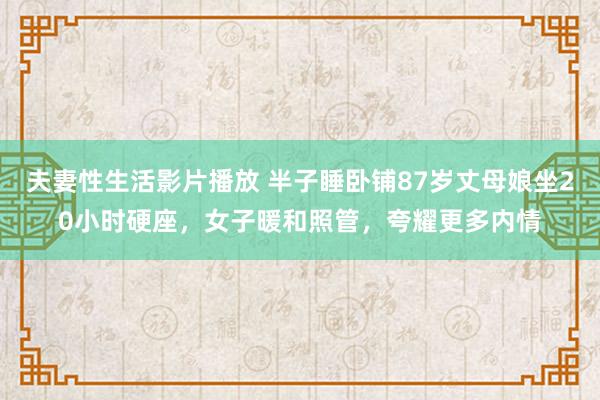 夫妻性生活影片播放 半子睡卧铺87岁丈母娘坐20小时硬座，女子暖和照管，夸耀更多内情