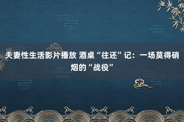 夫妻性生活影片播放 酒桌“往还”记：一场莫得硝烟的“战役”