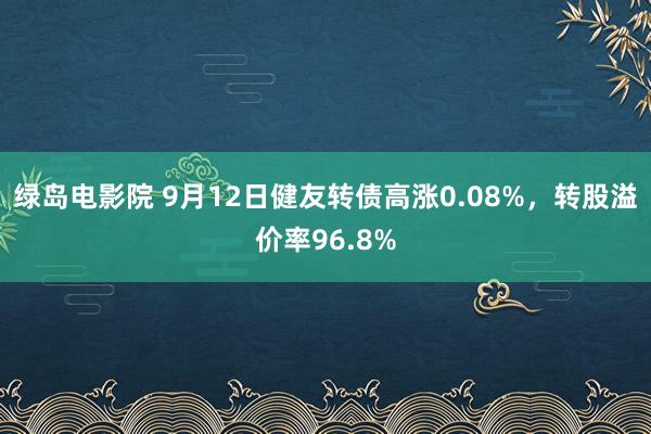 绿岛电影院 9月12日健友转债高涨0.08%，转股溢价率96.8%