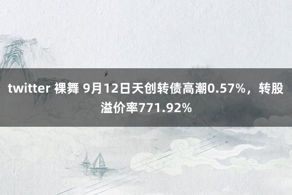 twitter 裸舞 9月12日天创转债高潮0.57%，转股溢价率771.92%