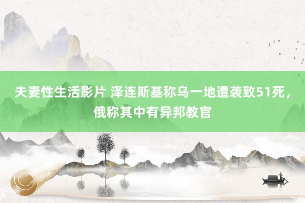 夫妻性生活影片 泽连斯基称乌一地遭袭致51死，俄称其中有异邦教官