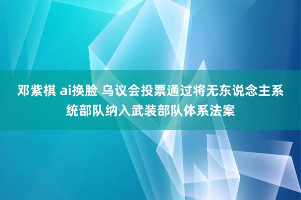 邓紫棋 ai换脸 乌议会投票通过将无东说念主系统部队纳入武装部队体系法案