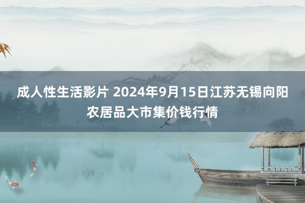 成人性生活影片 2024年9月15日江苏无锡向阳农居品大市集价钱行情