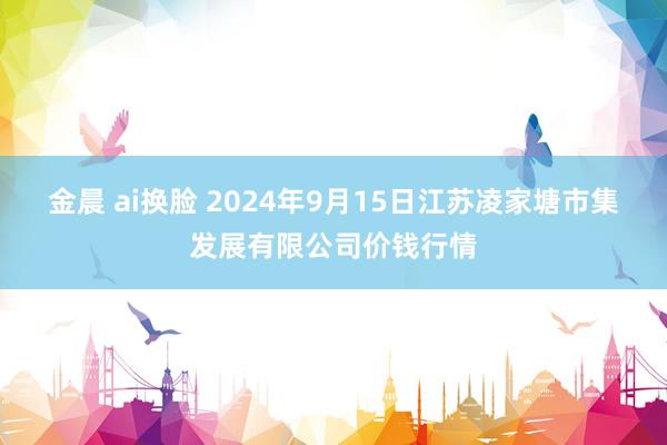 金晨 ai换脸 2024年9月15日江苏凌家塘市集发展有限公司价钱行情