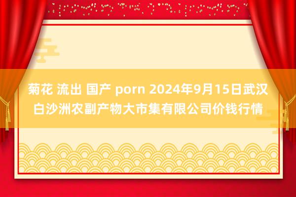 菊花 流出 国产 porn 2024年9月15日武汉白沙洲农副产物大市集有限公司价钱行情