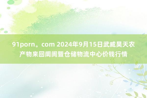 91porn。com 2024年9月15日武威昊天农产物来回阛阓暨仓储物流中心价钱行情