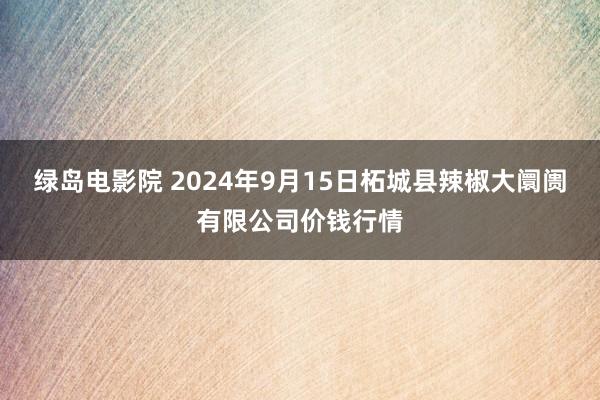 绿岛电影院 2024年9月15日柘城县辣椒大阛阓有限公司价钱行情