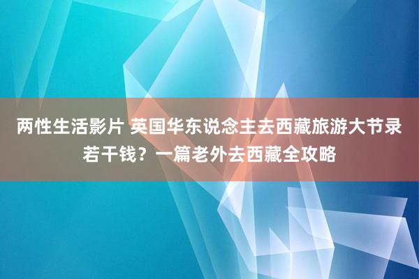 两性生活影片 英国华东说念主去西藏旅游大节录若干钱？一篇老外去西藏全攻略