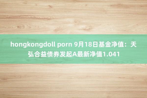 hongkongdoll porn 9月18日基金净值：天弘合益债券发起A最新净值1.041