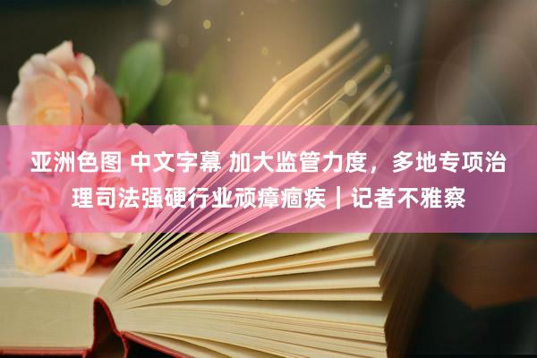 亚洲色图 中文字幕 加大监管力度，多地专项治理司法强硬行业顽瘴痼疾｜记者不雅察