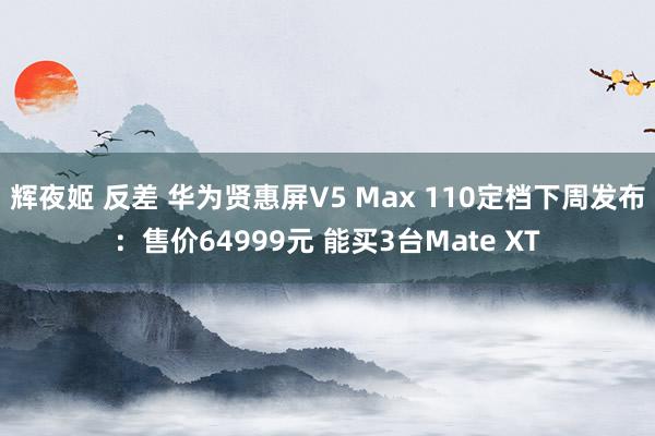 辉夜姬 反差 华为贤惠屏V5 Max 110定档下周发布：售价64999元 能买3台Mate XT