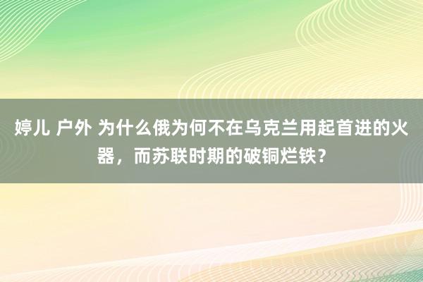 婷儿 户外 为什么俄为何不在乌克兰用起首进的火器，而苏联时期的破铜烂铁？