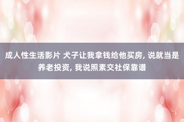 成人性生活影片 犬子让我拿钱给他买房， 说就当是养老投资， 我说照素交社保靠谱