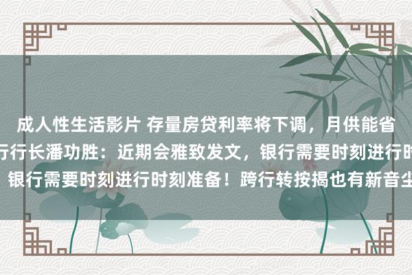 成人性生活影片 存量房贷利率将下调，月供能省若干？什么时候调？央行行长潘功胜：近期会雅致发文，银行需要时刻进行时刻准备！跨行转按揭也有新音尘……