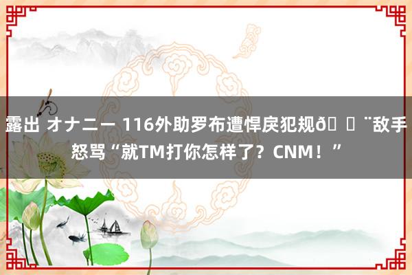 露出 オナニー 116外助罗布遭悍戾犯规😨敌手怒骂“就TM打你怎样了？CNM！”