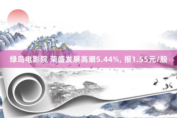 绿岛电影院 荣盛发展高潮5.44%， 报1.55元/股