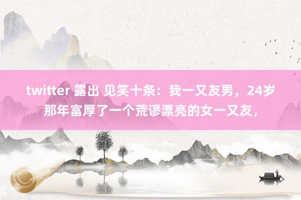 twitter 露出 见笑十条：我一又友男，24岁那年富厚了一个荒谬漂亮的女一又友，