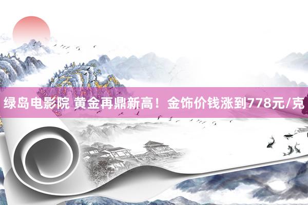 绿岛电影院 黄金再鼎新高！金饰价钱涨到778元/克