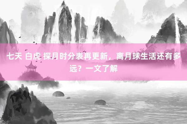 七天 白虎 探月时分表再更新，离月球生活还有多远？一文了解