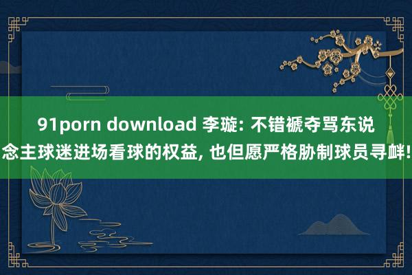 91porn download 李璇: 不错褫夺骂东说念主球迷进场看球的权益， 也但愿严格胁制球员寻衅!