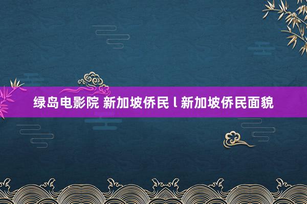 绿岛电影院 新加坡侨民 l 新加坡侨民面貌