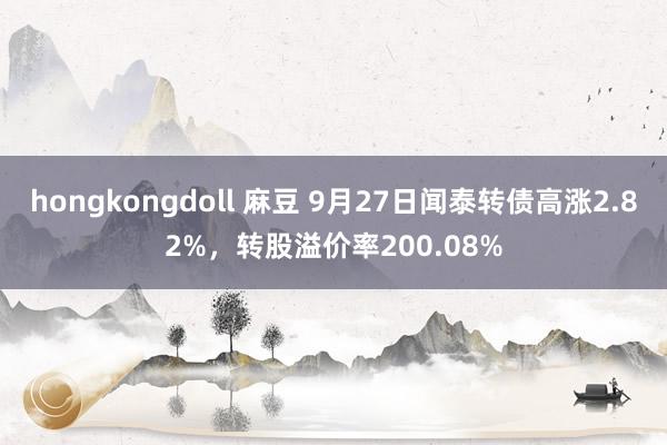 hongkongdoll 麻豆 9月27日闻泰转债高涨2.82%，转股溢价率200.08%