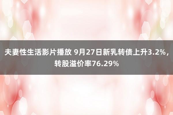 夫妻性生活影片播放 9月27日新乳转债上升3.2%，转股溢价率76.29%