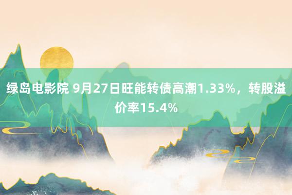 绿岛电影院 9月27日旺能转债高潮1.33%，转股溢价率15.4%