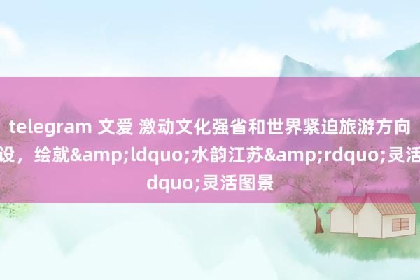 telegram 文爱 激动文化强省和世界紧迫旅游方向地建设，绘就&ldquo;水韵江苏&rdquo;灵活图景