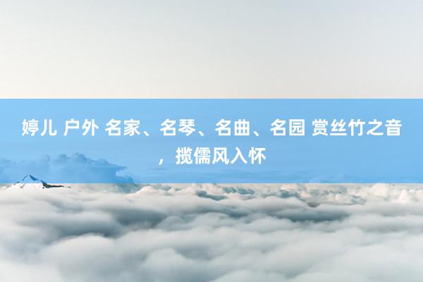 婷儿 户外 名家、名琴、名曲、名园 赏丝竹之音，揽儒风入怀