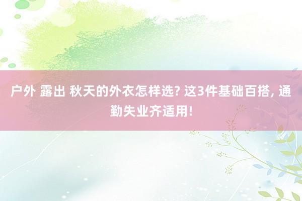 户外 露出 秋天的外衣怎样选? 这3件基础百搭， 通勤失业齐适用!