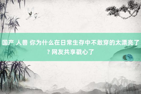 国产 人兽 你为什么在日常生存中不敢穿的太漂亮了? 网友共享戳心了