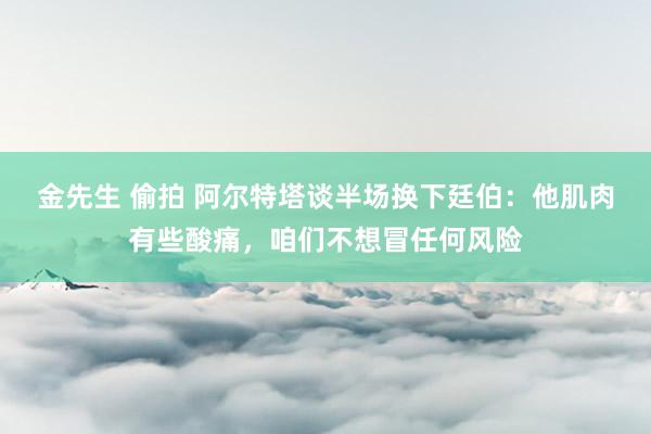 金先生 偷拍 阿尔特塔谈半场换下廷伯：他肌肉有些酸痛，咱们不想冒任何风险