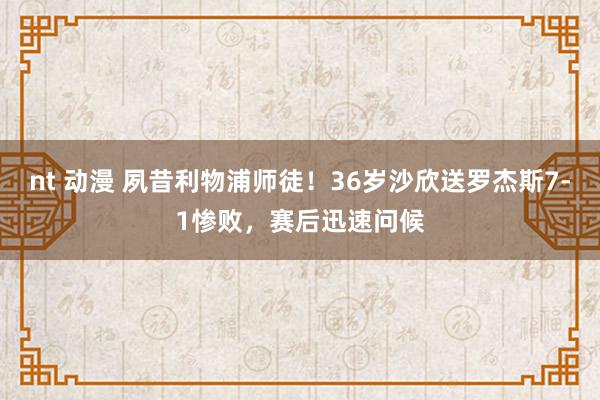 nt 动漫 夙昔利物浦师徒！36岁沙欣送罗杰斯7-1惨败，赛后迅速问候