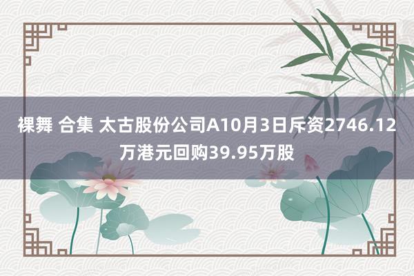 裸舞 合集 太古股份公司A10月3日斥资2746.12万港元回购39.95万股