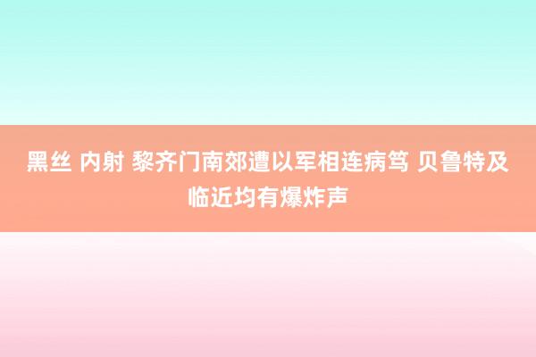 黑丝 内射 黎齐门南郊遭以军相连病笃 贝鲁特及临近均有爆炸声