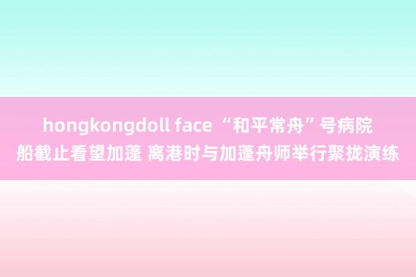 hongkongdoll face “和平常舟”号病院船截止看望加蓬 离港时与加蓬舟师举行聚拢演练