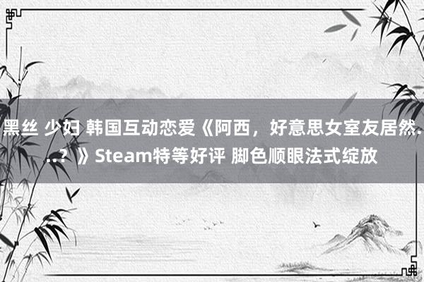 黑丝 少妇 韩国互动恋爱《阿西，好意思女室友居然...？》Steam特等好评 脚色顺眼法式绽放