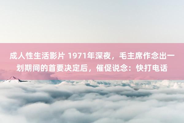 成人性生活影片 1971年深夜，毛主席作念出一划期间的首要决定后，催促说念：快打电话