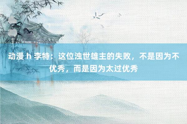 动漫 h 李特：这位浊世雄主的失败，不是因为不优秀，而是因为太过优秀