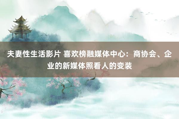 夫妻性生活影片 喜欢榜融媒体中心：商协会、企业的新媒体照看人的变装