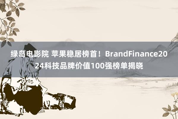 绿岛电影院 苹果稳居榜首！BrandFinance2024科技品牌价值100强榜单揭晓